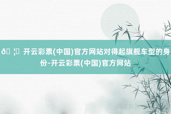 🦄开云彩票(中国)官方网站对得起旗舰车型的身份-开云彩票(中国)官方网站