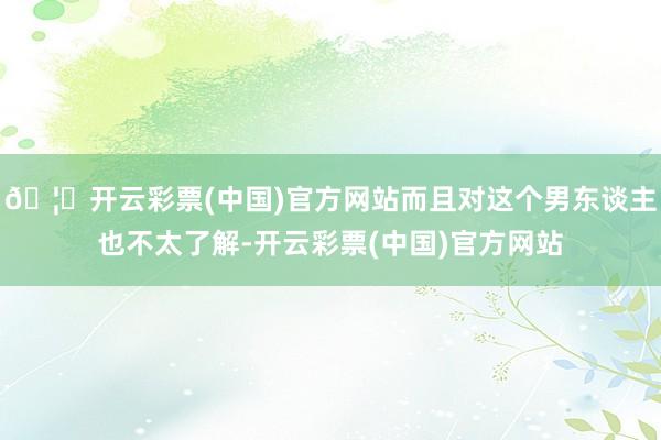 🦄开云彩票(中国)官方网站而且对这个男东谈主也不太了解-开云彩票(中国)官方网站
