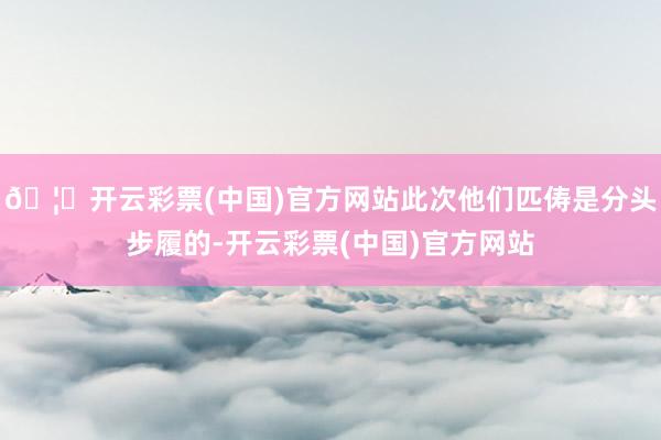 🦄开云彩票(中国)官方网站此次他们匹俦是分头步履的-开云彩票(中国)官方网站