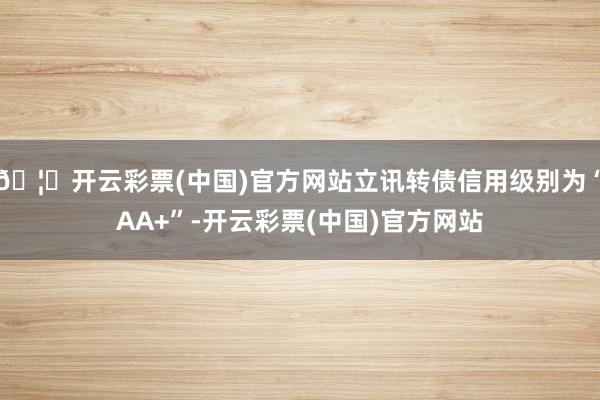 🦄开云彩票(中国)官方网站立讯转债信用级别为“AA+”-开云彩票(中国)官方网站