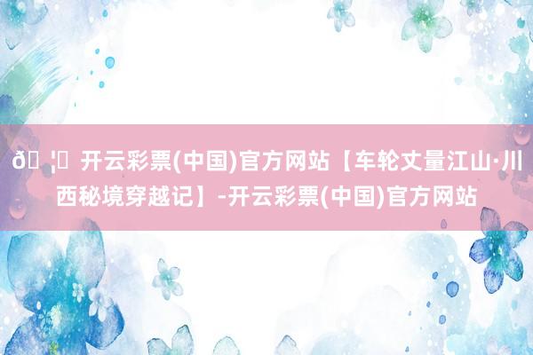 🦄开云彩票(中国)官方网站【车轮丈量江山·川西秘境穿越记】-开云彩票(中国)官方网站