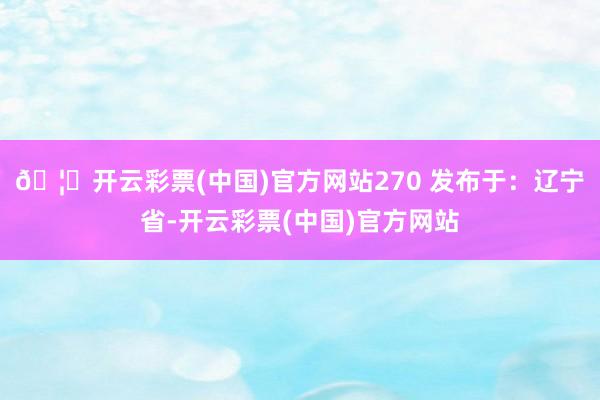 🦄开云彩票(中国)官方网站270 发布于：辽宁省-开云彩票(中国)官方网站