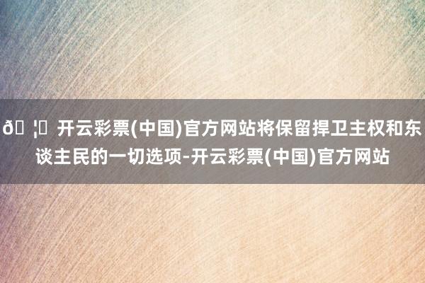 🦄开云彩票(中国)官方网站将保留捍卫主权和东谈主民的一切选项-开云彩票(中国)官方网站