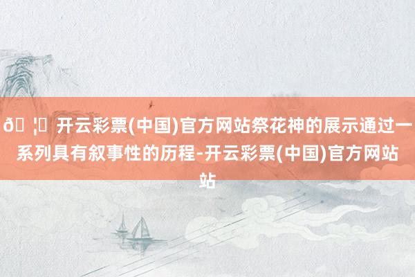 🦄开云彩票(中国)官方网站祭花神的展示通过一系列具有叙事性的历程-开云彩票(中国)官方网站