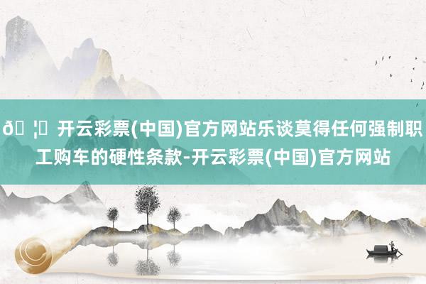 🦄开云彩票(中国)官方网站乐谈莫得任何强制职工购车的硬性条款-开云彩票(中国)官方网站