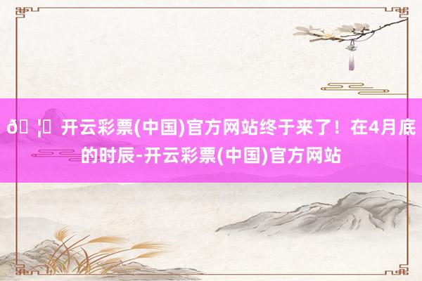 🦄开云彩票(中国)官方网站终于来了！在4月底的时辰-开云彩票(中国)官方网站