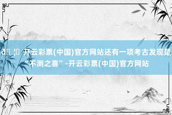 🦄开云彩票(中国)官方网站还有一项考古发现是“不测之喜”-开云彩票(中国)官方网站