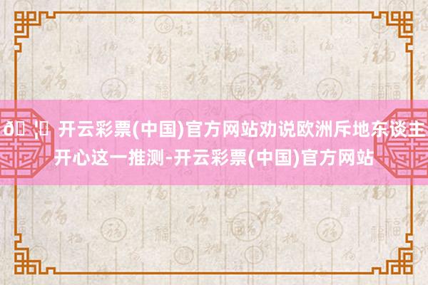 🦄开云彩票(中国)官方网站劝说欧洲斥地东谈主开心这一推测-开云彩票(中国)官方网站