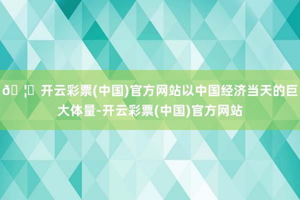 🦄开云彩票(中国)官方网站以中国经济当天的巨大体量-开云彩票(中国)官方网站
