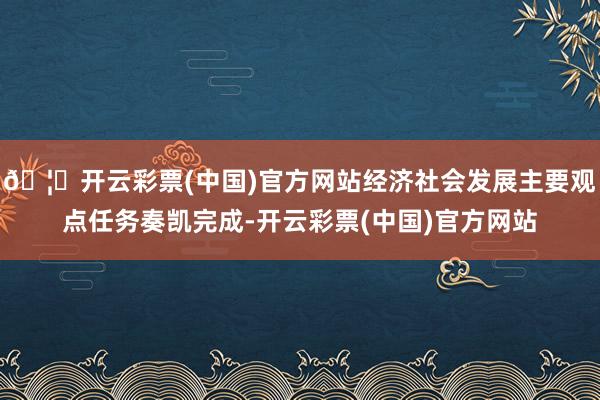 🦄开云彩票(中国)官方网站经济社会发展主要观点任务奏凯完成-开云彩票(中国)官方网站