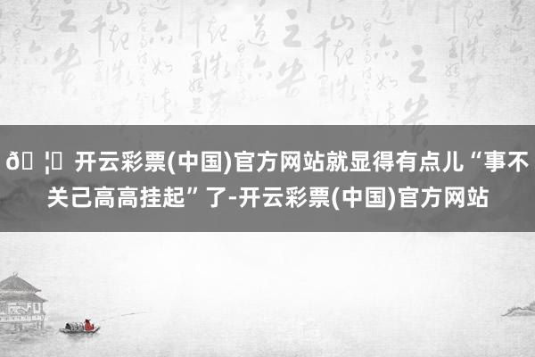 🦄开云彩票(中国)官方网站就显得有点儿“事不关己高高挂起”了-开云彩票(中国)官方网站