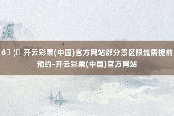 🦄开云彩票(中国)官方网站部分景区限流需提前预约-开云彩票(中国)官方网站