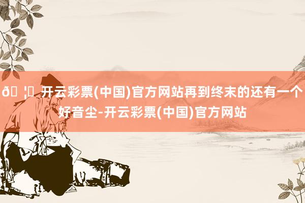 🦄开云彩票(中国)官方网站再到终末的还有一个好音尘-开云彩票(中国)官方网站