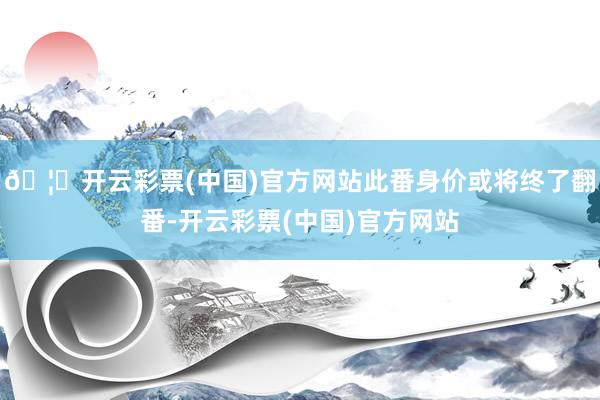 🦄开云彩票(中国)官方网站此番身价或将终了翻番-开云彩票(中国)官方网站