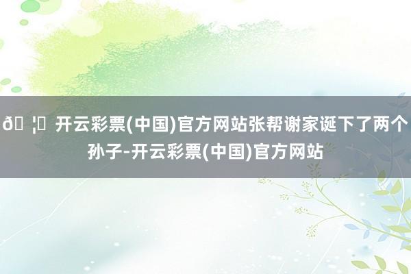 🦄开云彩票(中国)官方网站张帮谢家诞下了两个孙子-开云彩票(中国)官方网站