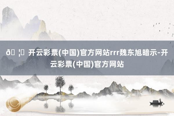 🦄开云彩票(中国)官方网站rrr魏东旭暗示-开云彩票(中国)官方网站