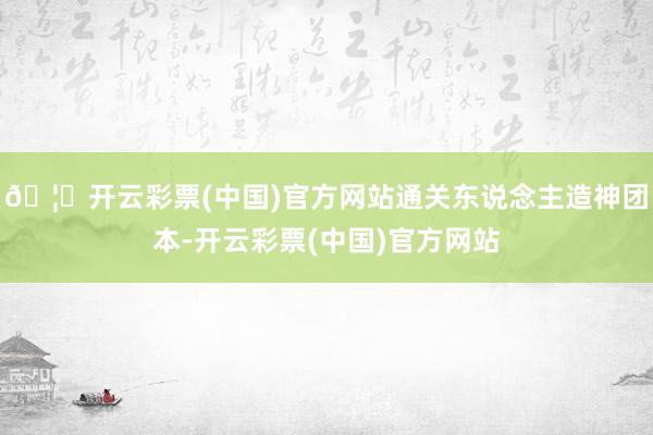 🦄开云彩票(中国)官方网站通关东说念主造神团本-开云彩票(中国)官方网站