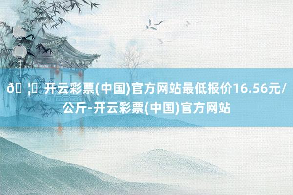 🦄开云彩票(中国)官方网站最低报价16.56元/公斤-开云彩票(中国)官方网站