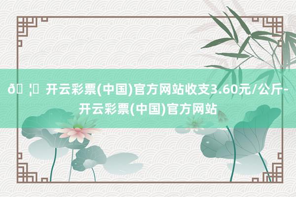 🦄开云彩票(中国)官方网站收支3.60元/公斤-开云彩票(中国)官方网站