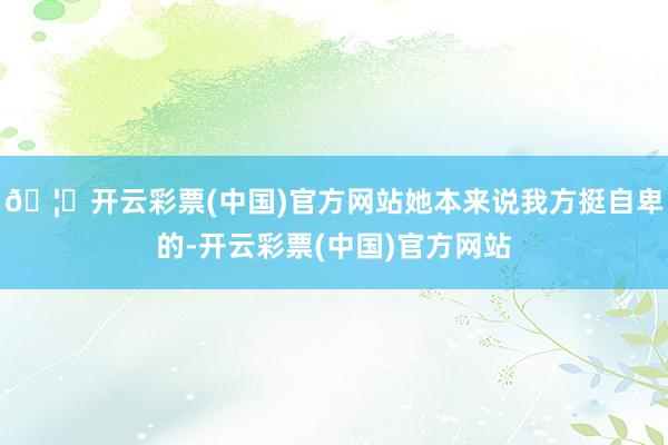 🦄开云彩票(中国)官方网站她本来说我方挺自卑的-开云彩票(中国)官方网站