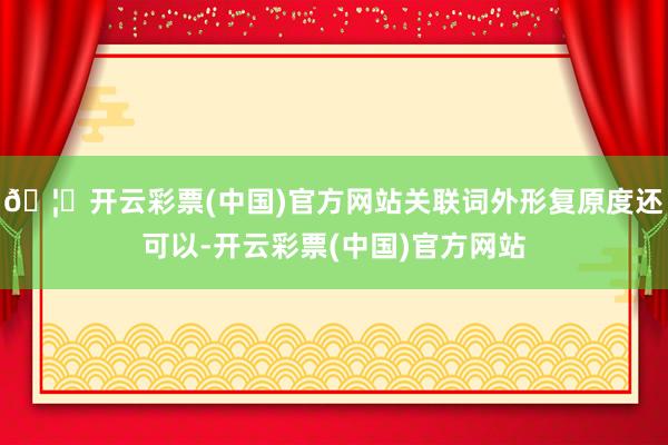 🦄开云彩票(中国)官方网站关联词外形复原度还可以-开云彩票(中国)官方网站