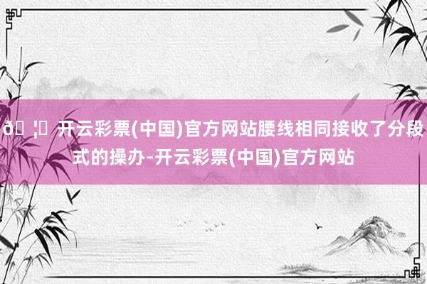 🦄开云彩票(中国)官方网站腰线相同接收了分段式的操办-开云彩票(中国)官方网站