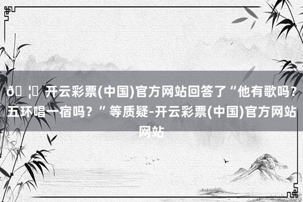 🦄开云彩票(中国)官方网站回答了“他有歌吗？五环唱一宿吗？”等质疑-开云彩票(中国)官方网站