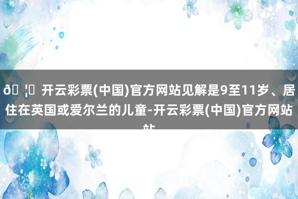 🦄开云彩票(中国)官方网站见解是9至11岁、居住在英国或爱尔兰的儿童-开云彩票(中国)官方网站