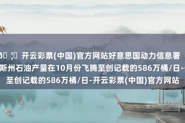 🦄开云彩票(中国)官方网站好意思国动力信息署（EIA）论说：得克萨斯州石油产量在10月份飞腾至创记载的586万桶/日-开云彩票(中国)官方网站
