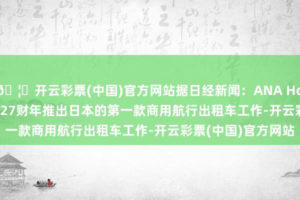 🦄开云彩票(中国)官方网站据日经新闻：ANA Holdings Inc.探求2027财年推出日本的第一款商用航行出租车工作-开云彩票(中国)官方网站