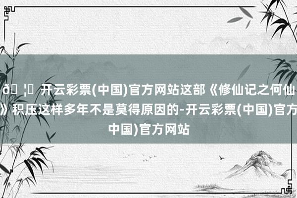 🦄开云彩票(中国)官方网站这部《修仙记之何仙姑传》积压这样多年不是莫得原因的-开云彩票(中国)官方网站