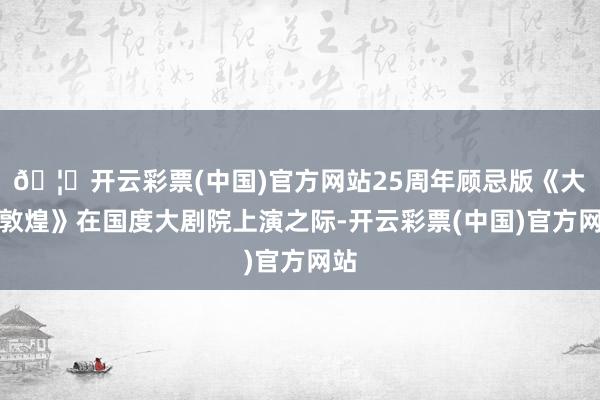 🦄开云彩票(中国)官方网站25周年顾忌版《大梦敦煌》在国度大剧院上演之际-开云彩票(中国)官方网站