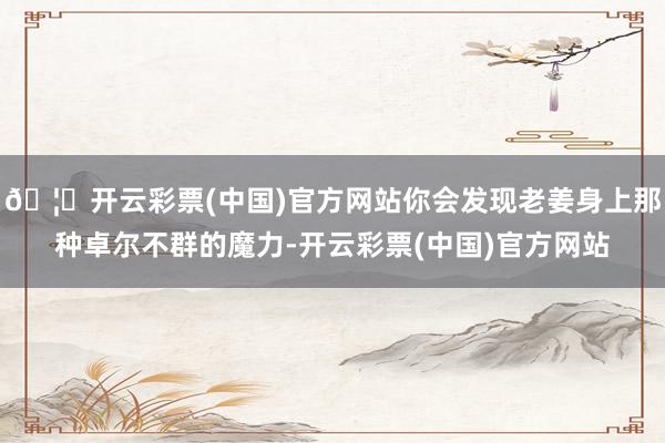 🦄开云彩票(中国)官方网站你会发现老姜身上那种卓尔不群的魔力-开云彩票(中国)官方网站