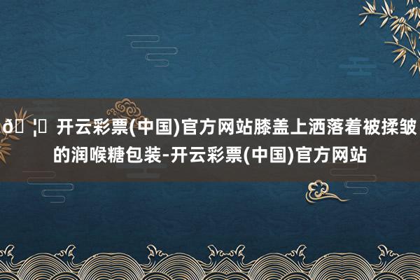 🦄开云彩票(中国)官方网站膝盖上洒落着被揉皱的润喉糖包装-开云彩票(中国)官方网站