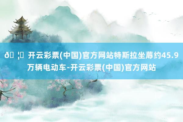 🦄开云彩票(中国)官方网站特斯拉坐蓐约45.9万辆电动车-开云彩票(中国)官方网站