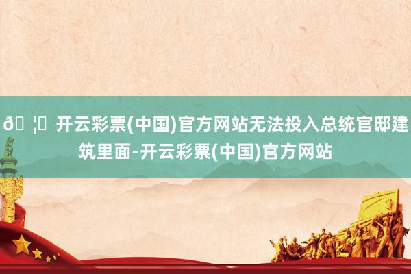 🦄开云彩票(中国)官方网站无法投入总统官邸建筑里面-开云彩票(中国)官方网站