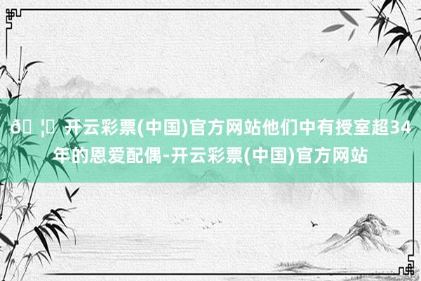 🦄开云彩票(中国)官方网站他们中有授室超34年的恩爱配偶-开云彩票(中国)官方网站