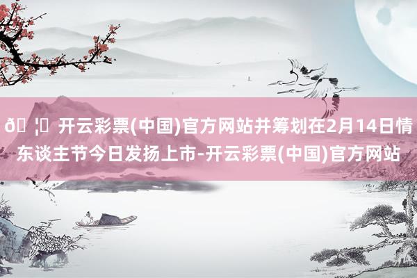 🦄开云彩票(中国)官方网站并筹划在2月14日情东谈主节今日发扬上市-开云彩票(中国)官方网站