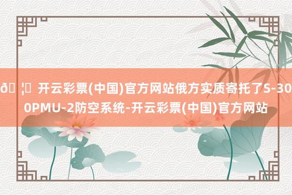 🦄开云彩票(中国)官方网站俄方实质寄托了S-300PMU-2防空系统-开云彩票(中国)官方网站
