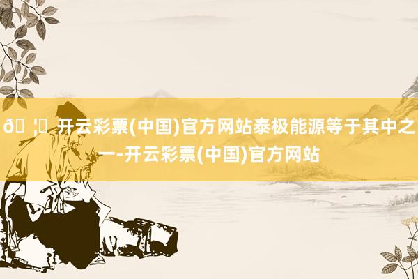 🦄开云彩票(中国)官方网站泰极能源等于其中之一-开云彩票(中国)官方网站