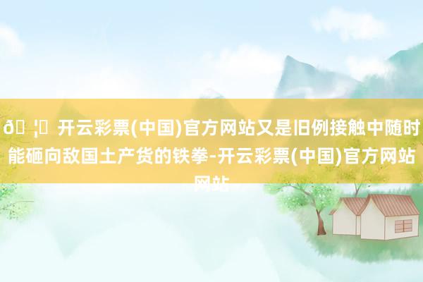 🦄开云彩票(中国)官方网站又是旧例接触中随时能砸向敌国土产货的铁拳-开云彩票(中国)官方网站