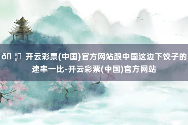 🦄开云彩票(中国)官方网站跟中国这边下饺子的速率一比-开云彩票(中国)官方网站