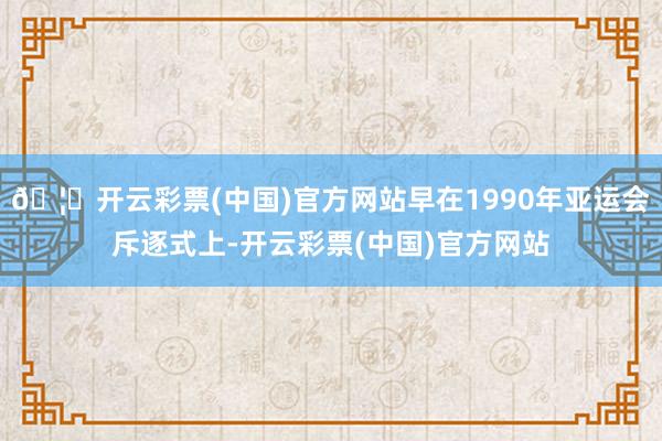 🦄开云彩票(中国)官方网站早在1990年亚运会斥逐式上-开云彩票(中国)官方网站