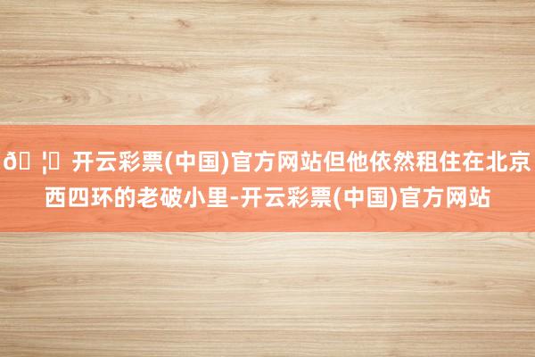 🦄开云彩票(中国)官方网站但他依然租住在北京西四环的老破小里-开云彩票(中国)官方网站