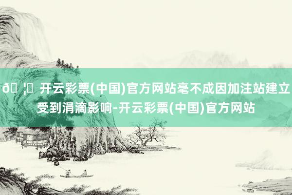 🦄开云彩票(中国)官方网站毫不成因加注站建立受到涓滴影响-开云彩票(中国)官方网站