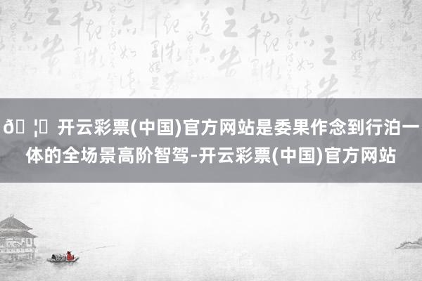 🦄开云彩票(中国)官方网站是委果作念到行泊一体的全场景高阶智驾-开云彩票(中国)官方网站