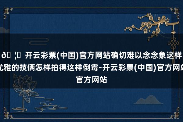 🦄开云彩票(中国)官方网站确切难以念念象这样优雅的技俩怎样拍得这样倒霉-开云彩票(中国)官方网站