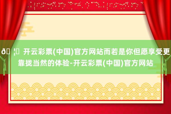 🦄开云彩票(中国)官方网站而若是你但愿享受更靠拢当然的体验-开云彩票(中国)官方网站