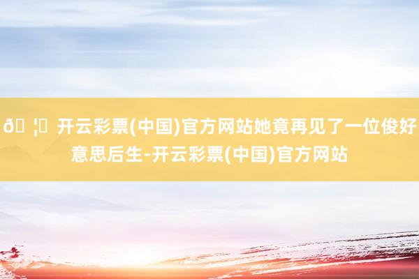 🦄开云彩票(中国)官方网站她竟再见了一位俊好意思后生-开云彩票(中国)官方网站