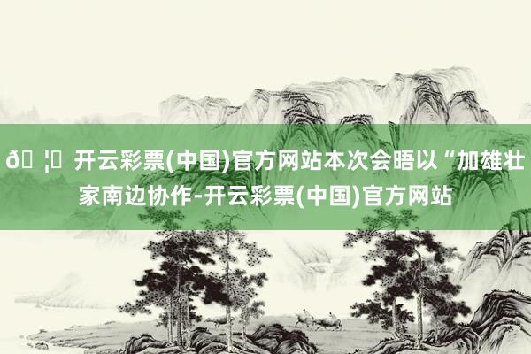 🦄开云彩票(中国)官方网站本次会晤以“加雄壮家南边协作-开云彩票(中国)官方网站